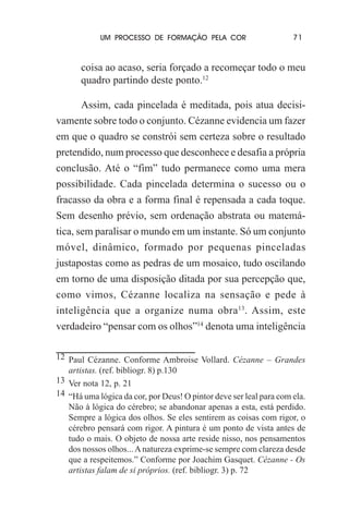 UM PROCESSO DE FORMAÇÃO PELA COR

71

coisa ao acaso, seria forçado a recomeçar todo o meu
quadro partindo deste ponto.12
Assim, cada pincelada é meditada, pois atua decisivamente sobre todo o conjunto. Cézanne evidencia um fazer
em que o quadro se constrói sem certeza sobre o resultado
pretendido, num processo que desconhece e desafia a própria
conclusão. Até o “fim” tudo permanece como uma mera
possibilidade. Cada pincelada determina o sucesso ou o
fracasso da obra e a forma final é repensada a cada toque.
Sem desenho prévio, sem ordenação abstrata ou matemática, sem paralisar o mundo em um instante. Só um conjunto
móvel, dinâmico, formado por pequenas pinceladas
justapostas como as pedras de um mosaico, tudo oscilando
em torno de uma disposição ditada por sua percepção que,
como vimos, Cézanne localiza na sensação e pede à
inteligência que a organize numa obra 13. Assim, este
verdadeiro “pensar com os olhos”14 denota uma inteligência
12 Paul Cézanne. Conforme Ambroise Vollard. Cézanne – Grandes
artistas. (ref. bibliogr. 8) p.130
13 Ver nota 12, p. 21
14 “Há uma lógica da cor, por Deus! O pintor deve ser leal para com ela.
Não à lógica do cérebro; se abandonar apenas a esta, está perdido.
Sempre a lógica dos olhos. Se eles sentirem as coisas com rigor, o
cérebro pensará com rigor. A pintura é um ponto de vista antes de
tudo o mais. O objeto de nossa arte reside nisso, nos pensamentos
dos nossos olhos... A natureza exprime-se sempre com clareza desde
que a respeitemos.” Conforme por Joachim Gasquet. Cézanne - Os
artistas falam de si próprios. (ref. bibliogr. 3) p. 72

 