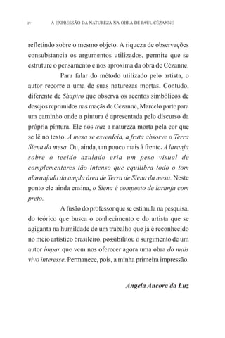 IV

A EXPRESSÃO DA NATUREZA NA OBRA DE PAUL CÉZANNE

refletindo sobre o mesmo objeto. A riqueza de observações
consubstancia os argumentos utilizados, permite que se
estruture o pensamento e nos aproxima da obra de Cézanne.
Para falar do método utilizado pelo artista, o
autor recorre a uma de suas naturezas mortas. Contudo,
diferente de Shapiro que observa os acentos simbólicos de
desejos reprimidos nas maçãs de Cézanne, Marcelo parte para
um caminho onde a pintura é apresentada pelo discurso da
própria pintura. Ele nos traz a natureza morta pela cor que
se lê no texto. A mesa se esverdeia, a fruta absorve o Terra
Siena da mesa. Ou, ainda, um pouco mais à frente. A laranja
sobre o tecido azulado cria um peso visual de
complementares tão intenso que equilibra todo o tom
alaranjado da ampla área de Terra de Siena da mesa. Neste
ponto ele ainda ensina, o Siena é composto de laranja com
preto.
A fusão do professor que se estimula na pesquisa,
do teórico que busca o conhecimento e do artista que se
agiganta na humildade de um trabalho que já é reconhecido
no meio artístico brasileiro, possibilitou o surgimento de um
autor ímpar que vem nos oferecer agora uma obra do mais
vivo interesse. Permanece, pois, a minha primeira impressão.

Angela Ancora da Luz

 