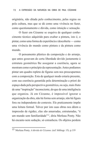 72

A EXPRESSÃO DA NATUREZA NA OBRA DE PAUL CÉZANNE

originária, não ditada pelo conhecimento, pelas regras ou
pela cultura, mas que se dá como uma vivência no fazer,
como questionamento e dúvida, como intuição e sensação.
O fazer em Cézanne se esquiva de qualquer conhecimento técnico adquirido para exaltar a pintura, isto é, o
pintar, como uma forma de experiência e descoberta — como
uma vivência do mundo como pintura e da pintura como
mundo.
O pensamento plástico da composição e do arranjo,
que antes gozavam de certa liberdade devido justamente à
estrutura geométrica lhe assegurar a coerência, agora se
mostram como o princípio da representação. Antes podíamos
pintar um quadro repleto de figuras sem nos preocuparmos
com a composição. Esta de qualquer modo estaria presente,
com sua coerência garantida pela determinação a priori do
espaço dada pela perspectiva geométrica, ou seja, mais fruto
de uma “inspiração” inconsciente, do que de uma inteligência
que organiza. Já em Cézanne, é impossível ignorar a
organização da obra, não há forma sem arranjo, não há figura
fora ou independente do contexto. Ele praticamente impõe
uma leitura formal. Talvez por isto suas obras nos dêem a
impressão de rigidez, elas são amarradas, estruturadas, “é
um mundo sem familiaridade”15, diria Merleau Ponty. Não
há encanto nem sedução, só estranheza. Os objetos perdem
15 Merleau Ponty. A dúvida de Cézanne. (ref. bibliogr. 15). p.119

 