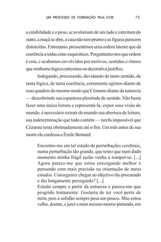 UM PROCESSO DE FORMAÇÃO PELA COR

73

a estabilidade e o peso, se avolumam de um lado e estreitam do
outro, a maçã se abre, a casa não tem prumo e as figuras parecem
distorcidas. Entretanto, pressentimos uma ordem latente que dá
coerência a todas estas esquisitices. Perguntamo-nos que ordem
é esta, e acabamos envolvidos por motivos, sentidos e ritmos
que nenhuma lógica cartesiana ou decorativa justifica.
Indagando, procurando, duvidando de tanto sentido, de
tanta lógica, de tanta coerência, certamente agimos diante de
seus quadros do mesmo modo que Cézanne diante da natureza
— descobrindo sua espantosa plenitude de sentido. Não basta
fazer uma única leitura e representá-la, expor uma visão do
mundo, é necessário extrair do mundo sua abertura de leitura,
sua indeterminação que tudo contém — tarefa impossível que
Cézanne tenta obstinadamente até o fim. Um mês antes de sua
morte ele confessa a Émile Bernard:
Encontro-me em tal estado de perturbações cerebrais,
numa perturbação tão grande, que temo que num dado
momento minha frágil razão venha a romper-se. [...]
Agora parece-me que estou enxergando melhor e
pensando com mais precisão na orientação de meus
estudos. Conseguirei chegar ao objetivo tão procurado
e tão longamente perseguido? [...]
Estudo sempre a partir da natureza e parece-me que
progrido lentamente. Gostaria de ter você perto de
mim, pois a solidão sempre pesa um pouco. Mas estou
velho, doente, e jurei a mim mesmo morrer pintando, em

 