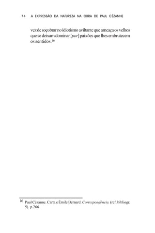 74

A EXPRESSÃO DA NATUREZA NA OBRA DE PAUL CÉZANNE

vez de soçobrar no idiotismo aviltante que ameaça os velhos
que se deixam dominar [por] paixões que lhes embrutecem
os sentidos.16

16 Paul Cézanne. Carta e Émile Bernard. Correspondência. (ref. bibliogr.
5). p.266

 