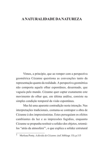 A NATURALIDADE DA NATUREZA

75

A NATURALIDADE DA NATUREZA

Vimos, a princípio, que ao romper com a perspectiva
geométrica Cézanne questiona as convenções tanto da
representação quanto da realidade. A perspectiva geométrica
não comporta aquele olhar espontâneo, desarmado, que
vagueia pelo mundo. Cézanne quer captar exatamente este
movimento do olhar que, em última análise, consiste na
simples condição temporal da visão espontânea.
Mas há uma aparente contradição nesta intenção. Nas
interpretações tradicionais, costuma-se contrapor a obra de
Cézanne à dos impressionistas. Estes perseguiam os efeitos
cambiantes da luz e as impressões fugidias, enquanto
Cézanne se propunha restituir a solidez dos objetos, retomálos “atrás da atmosfera”1, o que explica a solidez estrutural
1 Merleau Ponty. A dúvida de Cézanne. (ref. bibliogr. 15). p.115

 