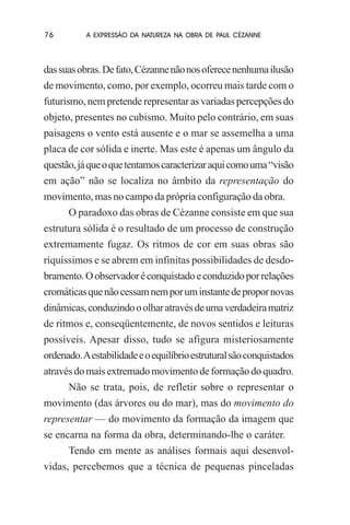 76

A EXPRESSÃO DA NATUREZA NA OBRA DE PAUL CÉZANNE

das suas obras. De fato, Cézanne não nos oferece nenhuma ilusão
de movimento, como, por exemplo, ocorreu mais tarde com o
futurismo, nem pretende representar as variadas percepções do
objeto, presentes no cubismo. Muito pelo contrário, em suas
paisagens o vento está ausente e o mar se assemelha a uma
placa de cor sólida e inerte. Mas este é apenas um ângulo da
questão, já que o que tentamos caracterizar aqui como uma “visão
em ação” não se localiza no âmbito da representação do
movimento, mas no campo da própria configuração da obra.
O paradoxo das obras de Cézanne consiste em que sua
estrutura sólida é o resultado de um processo de construção
extremamente fugaz. Os ritmos de cor em suas obras são
riquíssimos e se abrem em infinitas possibilidades de desdobramento. O observador é conquistado e conduzido por relações
cromáticas que não cessam nem por um instante de propor novas
dinâmicas, conduzindo o olhar através de uma verdadeira matriz
de ritmos e, conseqüentemente, de novos sentidos e leituras
possíveis. Apesar disso, tudo se afigura misteriosamente
ordenado. A estabilidade e o equilíbrio estrutural são conquistados
através do mais extremado movimento de formação do quadro.
Não se trata, pois, de refletir sobre o representar o
movimento (das árvores ou do mar), mas do movimento do
representar — do movimento da formação da imagem que
se encarna na forma da obra, determinando-lhe o caráter.
Tendo em mente as análises formais aqui desenvolvidas, percebemos que a técnica de pequenas pinceladas

 