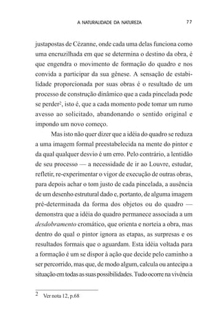 A NATURALIDADE DA NATUREZA

77

justapostas de Cézanne, onde cada uma delas funciona como
uma encruzilhada em que se determina o destino da obra, é
que engendra o movimento de formação do quadro e nos
convida a participar da sua gênese. A sensação de estabilidade proporcionada por suas obras é o resultado de um
processo de construção dinâmico que a cada pincelada pode
se perder2, isto é, que a cada momento pode tomar um rumo
avesso ao solicitado, abandonando o sentido original e
impondo um novo começo.
Mas isto não quer dizer que a idéia do quadro se reduza
a uma imagem formal preestabelecida na mente do pintor e
da qual qualquer desvio é um erro. Pelo contrário, a lentidão
de seu processo — a necessidade de ir ao Louvre, estudar,
refletir, re-experimentar o vigor de execução de outras obras,
para depois achar o tom justo de cada pincelada, a ausência
de um desenho estrutural dado e, portanto, de alguma imagem
pré-determinada da forma dos objetos ou do quadro —
demonstra que a idéia do quadro permanece associada a um
desdobramento cromático, que orienta e norteia a obra, mas
dentro do qual o pintor ignora as etapas, as surpresas e os
resultados formais que o aguardam. Esta idéia voltada para
a formação é um se dispor à ação que decide pelo caminho a
ser percorrido, mas que, de modo algum, calcula ou antecipa a
situação em todas as suas possibilidades. Tudo ocorre na vivência
2 Ver nota 12, p.68

 