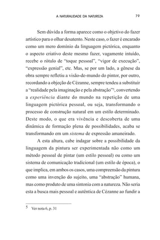 A NATURALIDADE DA NATUREZA

79

Sem dúvida a forma aparece como o objetivo do fazer
artístico para o olhar desatento. Neste caso, o fazer é encarado
como um mero domínio da linguagem pictórica, enquanto
o aspecto criativo deste mesmo fazer, vagamente intuído,
recebe o rótulo de “toque pessoal”, “vigor de execução”,
“expressão genial”, etc. Mas, se por um lado, a gênese da
obra sempre refletiu a visão-de-mundo do pintor, por outro,
recordando a objeção de Cézanne, sempre tendeu a substituir
a “realidade pela imaginação e pela abstração”5, convertendo
a experiência diante do mundo na repetição de uma
linguagem pictórica pessoal, ou seja, transformando o
processo de construção natural em um estilo determinado.
Deste modo, o que era vivência e descoberta de uma
dinâmica de formação plena de possibilidades, acaba se
transformando em um sistema de expressão amaneirado.
A esta altura, cabe indagar sobre a possibilidade da
linguagem da pintura ser experimentada não como um
método pessoal de pintar (um estilo pessoal) ou como um
sistema de comunicação tradicional (um estilo de época), o
que implica, em ambos os casos, uma compreensão da pintura
como uma invenção do sujeito, uma “abstração” humana,
mas como produto de uma sintonia com a natureza. Não seria
esta a busca mais pessoal e autêntica de Cézanne ao fundir a
5 Ver nota 6, p. 31

 