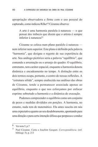 80

A EXPRESSÃO DA NATUREZA NA OBRA DE PAUL CÉZANNE

apropriação observadora e firme com o uso pessoal do
capturado, como indicou Rilke6? Cézanne observa:
A arte é uma harmonia paralela à natureza — o que
pensar dos imbecis que dizem que o artista é sempre
inferior à natureza?7
Cézanne se coloca num plano paralelo à natureza —
nem inferior nem superior. Este plano é definido pela palavra
“harmonia”, que designa o regente de sua experiência da
arte. Seu análogo pictórico seria a palavra “equilíbrio”, que
comanda a arrumação ou o arranjo do quadro. O equilíbrio,
entretanto, tem caráter espacial, enquanto a harmonia denota
dinâmica e encadeamento no tempo. A distinção entre os
dois termos ocupa, portanto, o centro de nossas reflexões. A
“estrutura sólida”, sempre enaltecida nas análises das obras
de Cézanne, tende a permanecer associada apenas ao
equilíbrio, enquanto o que nos esforçamos por enfocar
exprime sobretudo a harmonia e a dinâmica de execução.
Podemos compreender o equilíbrio como um conjunto
de pesos e medidas divididos em porções. A harmonia, no
entanto, nada tem de matemático. Ela antes suscita em nós
uma expectativa quanto ao seu desdobramento, apontando para
uma direção e para certa intenção difusa que perpassa e conduz
6 Ver nota 5, p.7
7 Paul Cézanne. Carta a Joachim Gasquet. Correspondência. (ref.
bibliogr. 5). p. 213

 