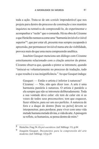 A NATURALIDADE DA NATUREZA

81

toda a ação. Trata-se de um sentido imponderável que nos
projeta para dentro do processo de construção e nos mantém
inquietos na tentativa de compreendê-lo, de experimentar e
acompanhar a “razão” que o comanda. Há na obra de Cézanne
o que Heráclito nomeava como uma “harmonia invisível a visível
superior”8, que por estar ali, presente mas sempre escapando à
apreensão, por permanecer invisível numa arte da visibilidade,
provoca mais do que uma mera compreensão analítica.
Joachim Gasquet menciona um diálogo com Cézanne
estreitamente relacionado com a citação anterior do pintor.
Cézanne observa que, quando o pintor se intromete, quando
“imiscui-se voluntariamente no processo de tradução, tudo
o que resulta é a sua insignificância.” Ao que Gasquet indaga:
Gasquet: — Então o artista é inferior à natureza?
Cézanne: — Não, não quis dizer isso. A arte é uma
harmonia paralela à natureza. O artista é paralelo a
ela sempre que não se intromete deliberadamente. Toda
a sua vontade deve calar: ele tem de calar em si as
vozes de todos seus preconceitos; tem que esquecer,
fazer silêncio, para ser um eco perfeito. A natureza de
fora e a daqui de dentro [bate no peito] devem se
interpenetrar, para perdurar, para viver com uma vida
metade humana metade divina, a vida da arte. A paisagem
se reflete, se humaniza, se pensa dentro de mim.9
8 Heráclito. Frag.54. Os pré-socráticos. (ref. bibliogr. 11). p.84
9 Joaquim Gasquet. Documentos para la comprensión del arte
moderno. (ref. bibliogr. 12) p.29

 