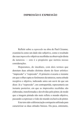 IMPRESSÃO E EXPRESSÃO

1

IMPRESSÃO E EXPRESSÃO

Refletir sobre a expressão na obra de Paul Cézanne,
examiná-la como um dado não subjetivo, como o resultado
das suas impressões objetivas recolhidas na observação direta
da natureza — este é o propósito que norteia nossas
considerações.
Deparamos, de imediato, com dois termos que
denotam duas atitudes distintas diante do fazer artístico:
“impressão” e “expressão”. O primeiro evocaria o instante
em que o olhar capta os fenômenos da natureza, numa atitude
receptiva e objetiva, indicando antes um ouvir do que um
dizer. Já a “expressão”, em contrapartida, representaria um
instante posterior, em que as impressões recebidas são
elaboradas, transformadas e devolvidas pelo pintor, de modo
que a imagem pintada não mais reflete o mundo objetivo,
passando a expressar a visão-de-mundo exclusiva do pintor.
Esta tem sido a diferenciação corriqueira utilizada para
caracterizar as duas atitudes básicas. Ela peca, entretanto,

 