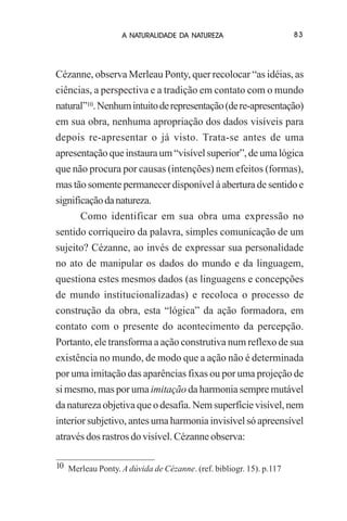 A NATURALIDADE DA NATUREZA

83

Cézanne, observa Merleau Ponty, quer recolocar “as idéias, as
ciências, a perspectiva e a tradição em contato com o mundo
natural”10. Nenhum intuito de representação (de re-apresentação)
em sua obra, nenhuma apropriação dos dados visíveis para
depois re-apresentar o já visto. Trata-se antes de uma
apresentação que instaura um “visível superior”, de uma lógica
que não procura por causas (intenções) nem efeitos (formas),
mas tão somente permanecer disponível à abertura de sentido e
significação da natureza.
Como identificar em sua obra uma expressão no
sentido corriqueiro da palavra, simples comunicação de um
sujeito? Cézanne, ao invés de expressar sua personalidade
no ato de manipular os dados do mundo e da linguagem,
questiona estes mesmos dados (as linguagens e concepções
de mundo institucionalizadas) e recoloca o processo de
construção da obra, esta “lógica” da ação formadora, em
contato com o presente do acontecimento da percepção.
Portanto, ele transforma a ação construtiva num reflexo de sua
existência no mundo, de modo que a ação não é determinada
por uma imitação das aparências fixas ou por uma projeção de
si mesmo, mas por uma imitação da harmonia sempre mutável
da natureza objetiva que o desafia. Nem superfície visível, nem
interior subjetivo, antes uma harmonia invisível só apreensível
através dos rastros do visível. Cézanne observa:
10 Merleau Ponty. A dúvida de Cézanne. (ref. bibliogr. 15). p.117

 