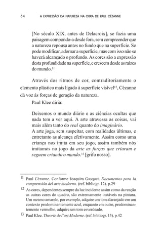 84

A EXPRESSÃO DA NATUREZA NA OBRA DE PAUL CÉZANNE

[No século XIX, antes de Delacroix], se fazia uma
paisagem compondo-a desde fora, sem compreender que
a natureza repousa antes no fundo que na superfície. Se
pode modificar, adornar a superfície, mas com isso não se
haverá alcançado o profundo. As cores são a expressão
desta profundidade na superfície, e crescem desde as raízes
do mundo.11
Através dos ritmos de cor, contraditoriamente o
elemento plástico mais ligado à superfície visível12, Cézanne
dá voz às forças de geração da natureza.
Paul Klee diria:
Deixemos o mundo diário e as ciências ocultas que
nada tem a ver aqui. A arte atravessa as coisas, vai
mais além tanto do real quanto do imaginário.
A arte joga, sem suspeitar, com realidades últimas, e
entretanto as alcança efetivamente. Assim como uma
criança nos imita em seu jogo, assim também nós
imitamos no jogo da arte as forças que criaram e
seguem criando o mundo.13 [grifo nosso].

11 Paul Cézanne. Conforme Joaquim Gasquet. Documentos para la
comprensión del arte moderno. (ref. bibliogr. 12). p.29
12 As cores, dependentes sempre da luz incidente assim como da reação
as outras cores do quadro, são extremamente instáveis na pintura.
Um mesmo amarelo, por exemplo, adquire um tom alaranjado em um
contexto predominantemente azul, enquanto em outro, predominantemente vermelho, adquire um tom esverdeado.
13 Paul Klee. Theorie de l’art Moderne. (ref. bibliogr. 13). p.42

 