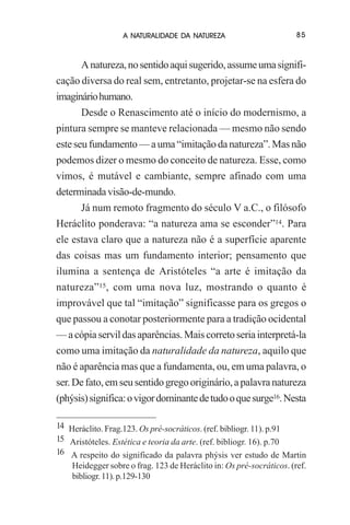 A NATURALIDADE DA NATUREZA

85

A natureza, no sentido aqui sugerido, assume uma significação diversa do real sem, entretanto, projetar-se na esfera do
imaginário humano.
Desde o Renascimento até o início do modernismo, a
pintura sempre se manteve relacionada — mesmo não sendo
este seu fundamento — a uma “imitação da natureza”. Mas não
podemos dizer o mesmo do conceito de natureza. Esse, como
vimos, é mutável e cambiante, sempre afinado com uma
determinada visão-de-mundo.
Já num remoto fragmento do século V a.C., o filósofo
Heráclito ponderava: “a natureza ama se esconder”14. Para
ele estava claro que a natureza não é a superfície aparente
das coisas mas um fundamento interior; pensamento que
ilumina a sentença de Aristóteles “a arte é imitação da
natureza”15, com uma nova luz, mostrando o quanto é
improvável que tal “imitação” significasse para os gregos o
que passou a conotar posteriormente para a tradição ocidental
— a cópia servil das aparências. Mais correto seria interpretá-la
como uma imitação da naturalidade da natureza, aquilo que
não é aparência mas que a fundamenta, ou, em uma palavra, o
ser. De fato, em seu sentido grego originário, a palavra natureza
(phýsis) significa: o vigor dominante de tudo o que surge16. Nesta
14 Heráclito. Frag.123. Os pré-socráticos. (ref. bibliogr. 11). p.91
15 Aristóteles. Estética e teoria da arte. (ref. bibliogr. 16). p.70
16 A respeito do significado da palavra phýsis ver estudo de Martin
Heidegger sobre o frag. 123 de Heráclito in: Os pré-socráticos. (ref.
bibliogr. 11). p.129-130

 