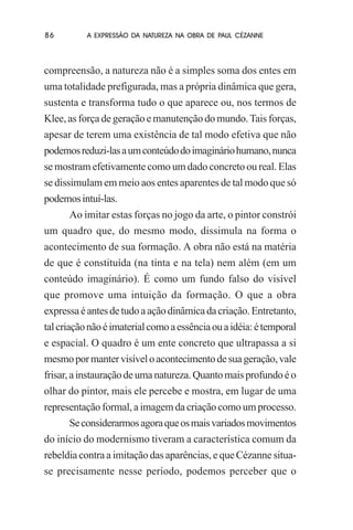 86

A EXPRESSÃO DA NATUREZA NA OBRA DE PAUL CÉZANNE

compreensão, a natureza não é a simples soma dos entes em
uma totalidade prefigurada, mas a própria dinâmica que gera,
sustenta e transforma tudo o que aparece ou, nos termos de
Klee, as força de geração e manutenção do mundo. Tais forças,
apesar de terem uma existência de tal modo efetiva que não
podemos reduzi-las a um conteúdo do imaginário humano, nunca
se mostram efetivamente como um dado concreto ou real. Elas
se dissimulam em meio aos entes aparentes de tal modo que só
podemos intuí-las.
Ao imitar estas forças no jogo da arte, o pintor constrói
um quadro que, do mesmo modo, dissimula na forma o
acontecimento de sua formação. A obra não está na matéria
de que é constituída (na tinta e na tela) nem além (em um
conteúdo imaginário). É como um fundo falso do visível
que promove uma intuição da formação. O que a obra
expressa é antes de tudo a ação dinâmica da criação. Entretanto,
tal criação não é imaterial como a essência ou a idéia: é temporal
e espacial. O quadro é um ente concreto que ultrapassa a si
mesmo por manter visível o acontecimento de sua geração, vale
frisar, a instauração de uma natureza. Quanto mais profundo é o
olhar do pintor, mais ele percebe e mostra, em lugar de uma
representação formal, a imagem da criação como um processo.
Se considerarmos agora que os mais variados movimentos
do início do modernismo tiveram a característica comum da
rebeldia contra a imitação das aparências, e que Cézanne situase precisamente nesse período, podemos perceber que o

 