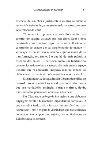 A NATURALIDADE DA NATUREZA

87

essencial de sua obra é justamente o esforço de imitar a
naturalidade destas forças construtoras do mundo no processo
de formação da obra.
Cézanne não representa o devir do mundo, mas
constrói um quadro assinado por este devir. Quer a obra
construída com o mesmo vigor da natureza. O ritmo de
construção do quadro e o da transformação do mundo —
visto que as coisas são mudando e que o modo desta
transformação, seu ritmo, é o que há de mais próprio à
essência das coisas — participa como um fundamento
comum, levando o olhar a vaguear, não mais em um espaço
ilusório que re-apresenta imagens, mas no espaço do
efetivamente existente de onde se origina todo o visível.
Este instaurar-se dos quadros de Cézanne identifica-se
com o do próprio mundo. Esse mundo, por outro lado, mostra
que sua verdadeira essência, porque é ritmo, devir,
transformação, permanece velada na aparência.
Em Cézanne, o esforço da inteligência que elabora a
linguagem revela o fundamento imponderável do visível. O
que sua obra traduz não são suas “impressões” ou suas
“expressões”, mas o enigma da visibilidade, que não se alicerça
no mundo nem tampouco no sujeito, mas no fenômeno da
Existência que os precede.

 