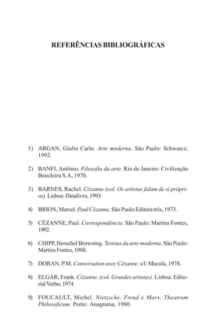 88

A EXPRESSÃO DA NATUREZA NA OBRA DE PAUL CÉZANNE

REFERÊNCIAS BIBLIOGRÁFICAS

1) ARGAN, Giulio Carlo. Arte moderna. São Paulo: Schwarcz,
1992.
2) BANFI, Antônio. Filosofia da arte. Rio de Janeiro: Civilização
Brasileira S.A, 1970.
3) BARNES, Rachel. Cézanne (col. Os artistas falam de si próprios). Lisboa: Dinalivro, 1993
4) BRION, Marcel. Paul Cézanne. São Paulo:Editora três, 1973.
5) CÉZANNE, Paul. Correspondência. São Paulo: Martins Fontes,
1992.
6) CHIPP, Herschel Browning. Teorias da arte moderna. São Paulo:
Martins Fontes, 1988.
7) DORAN, P.M. Conversation avec Cézanne. s/l: Macula, 1978.
8) ELGAR, Frank. Cézanne. (col. Grandes artistas). Lisboa: Editorial Verbo, 1974.
9) FOUCAULT, Michel. Nietzsche, Freud e Marx. Theatrum
Philosoficum. Porto: Anagrama, 1980.

 