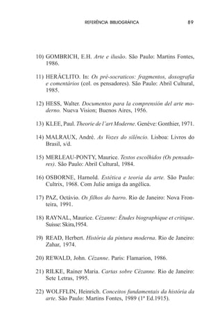 REFERÊNCIA BIBLIOGRÁFICA

89

10) GOMBRICH, E.H. Arte e ilusão. São Paulo: Martins Fontes,
1986.
11) HERÁCLITO. In: Os pré-socraticos: fragmentos, doxografia
e comentários (col. os pensadores). São Paulo: Abril Cultural,
1985.
12) HESS, Walter. Documentos para la comprensión del arte moderno. Nueva Vision; Buenos Aires, 1956.
13) KLEE, Paul. Theorie de l’art Moderne. Genéve: Gonthier, 1971.
14) MALRAUX, André. As Vozes do silêncio. Lisboa: Livros do
Brasil, s/d.
15) MERLEAU-PONTY, Maurice. Textos escolhidos (Os pensadores). São Paulo: Abril Cultural, 1984.
16) OSBORNE, Harnold. Estética e teoria da arte. São Paulo:
Cultrix, 1968. Com Julie amiga da angélica.
17) PAZ, Octávio. Os filhos do barro. Rio de Janeiro: Nova Fronteira, 1991.
18) RAYNAL, Maurice. Cézanne: Études biographique et critique.
Suisse: Skira,1954.
19) READ, Herbert. História da pintura moderna. Rio de Janeiro:
Zahar, 1974.
20) REWALD, John. Cézanne. Paris: Flamarion, 1986.
21) RILKE, Rainer Maria. Cartas sobre Cézanne. Rio de Janeiro:
Sete Letras, 1995.
22) WOLFFLIN, Heinrich. Conceitos fundamentais da história da
arte. São Paulo: Martins Fontes, 1989 (1ª Ed.1915).

 