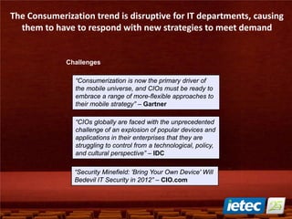 The Consumerization trend is disruptive for IT departments, causing
them to have to respond with new strategies to meet demand
“Consumerization is now the primary driver of
the mobile universe, and CIOs must be ready to
embrace a range of more-flexible approaches to
their mobile strategy” – Gartner
“Security Minefield: 'Bring Your Own Device' Will
Bedevil IT Security in 2012” – CIO.com
“CIOs globally are faced with the unprecedented
challenge of an explosion of popular devices and
applications in their enterprises that they are
struggling to control from a technological, policy,
and cultural perspective” – IDC
Challenges
 