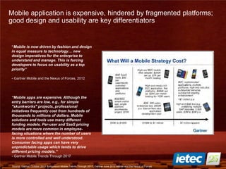 21
Mobile application is expensive, hindered by fragmented platforms;
good design and usability are key differentiators
“Mobile is now driven by fashion and design
in equal measure to technology… new
design imperatives for the enterprise to
understand and manage. This is forcing
developers to focus on usability as a top
priority”
- Gartner Mobile and the Nexus of Forces, 2012
“Mobile apps are expensive. Although the
entry barriers are low, e.g., for simple
"skunkworks" projects, professional
initiatives frequently cost from hundreds of
thousands to millions of dollars. Mobile
solutions and tools use many different
funding models. Per-user and SaaS pricing
models are more common in employee-
facing situations where the number of users
is more controlled and well understood.
Consumer facing apps can have very
unpredictable usage which tends to drive
different pricing models.”
- Gartner Mobile Trends Through 2017
Source: Gartner October 2012 Symposium Mobile Trends Through 2017, Gartner June 2012 Mobile and the Nexus of Forces
 