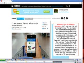 Walmart is a technology
company. Let’s just put that out
there right now. The company
has crushed all competitors
through its mastery of supply-
chain logistics and inventory
management, which above all
are engineering problems.
But until recently, most of
Walmart’s tech has lived behind
the scenes. That’s changed
because of smartphones. As
Walmart pushes mobile as an
integral part of shopping at its
stores, the company has started
to treat changes at those stores
much like app makers handle
the rollout of new features.
 