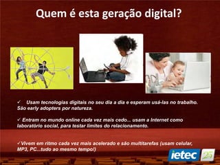 Quem é esta geração digital?
 Usam tecnologias digitais no seu dia a dia e esperam usá-las no trabalho.
São early adopters por natureza.
 Entram no mundo online cada vez mais cedo... usam a Internet como
laboratório social, para testar limites do relacionamento.
Vivem em ritmo cada vez mais acelerado e são multitarefas (usam celular,
MP3, PC...tudo ao mesmo tempo!)
 