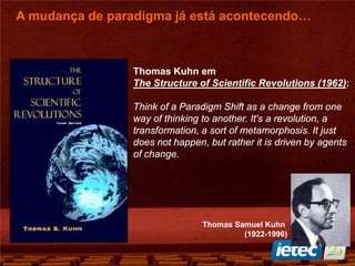Thomas Kuhn em
The Structure of Scientific Revolutions (1962):
Think of a Paradigm Shift as a change from one
way of thinking to another. It's a revolution, a
transformation, a sort of metamorphosis. It just
does not happen, but rather it is driven by agents
of change.
A mudança de paradigma já está acontecendo…
Thomas Samuel Kuhn
(1922-1996)
 