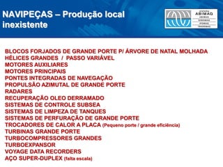 NAVIPEÇAS – Produção local inexistente 
BLOCOS FORJADOS DE GRANDE PORTE P/ ÁRVORE DE NATAL MOLHADA 
HÉLICES GRANDES / PASSO VARIÁVEL 
MOTORES AUXILIARES 
MOTORES PRINCIPAIS 
PONTES INTEGRADAS DE NAVEGAÇÃO 
PROPULSÃO AZIMUTAL DE GRANDE PORTE 
RADARES 
RECUPERAÇÃO OLEO DERRAMADO 
SISTEMAS DE CONTROLE SUBSEA 
SISTEMAS DE LIMPEZA DE TANQUES 
SISTEMAS DE PERFURAÇÃO DE GRANDE PORTE 
TROCADORES DE CALOR A PLACA (Pequeno porte / grande eficiência) 
TURBINAS GRANDE PORTE 
TURBOCOMPRESSORES GRANDES 
TURBOEXPANSOR 
VOYAGE DATA RECORDERS 
AÇO SUPER-DUPLEX (falta escala)  