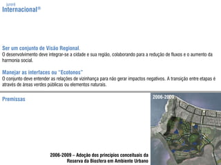 jurerêInternacional®Ser um conjunto de Visão Regional.O desenvolvimentodeve integrar-se a cidade e suaregião, colaborando para a redução de fluxos e o aumento da harmonia social.Manejar as interfaces ou “Ecotonos”O conjunto deve entender as relações de vizinhança para nãogerar impactos negativos. A transição entre etapas é através de áreas verdes públicas ou elementos naturais.2006-2009Premissas2006-2009 – Adoção dos princípios conceituais daReserva da Biosfera em Ambiente Urbano