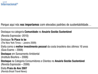 jurerêInternacional®Porqueaquinósnosimportamoscom elevadospadrões de sustentabilidade…Destaque na categoria Comunidade no Anuário Gestão Sustentável(Revista Expressão -2010)Destaque Te Place to be(TheNew York Times – Janeiro 2009)Eleita como o melhor investimento pessoal da costa brasileira dos últimos 10 anos(Guia Exame – 2008)Destaque em Saneamento Ambiental(Instituto Biosfera – 2008)Destaque na Categoria Consumidores e Clientes no Anuário Gestão Sustentável(Revista Expressão – 2008)Eleita Praia do Ano 2007(Revista Brasil TravelNews)