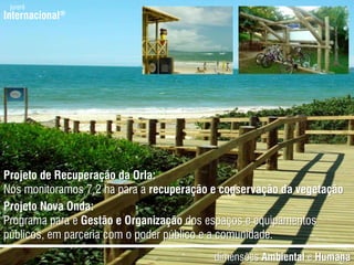 jurerêInternacional®Projeto de Recuperação da Orla:Nósmonitoramos 7,2 ha para a recuperação e conservação da vegetaçãoProjeto Nova Onda:Programapara e Gestão e Organizaçãodos espaços e equipamentospúblicos, emparceria com o poderpúblico e a comunidade.dimensõesAmbiental e Humana