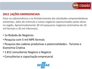 2012 |AÇÕES EMERGENCIAIS
Foco na sobrevivência e no fortalecimento das atividades empreendedoras
existentes, além do estímulo a novos negócios oportunizados pelas obras
na região. Aproximadamente 30 mil pequenos negócios (estimativa de 10
mil formais e 20 mil informais).

• 1a Rodada de Negócios
• Pesquisa com 5 mil MPE formais
• Pesquisa das cadeias produtivas e potencialidades - Turismo e
Economia Criativa
• 1.812 consultorias Negócio a Negócio
• Consultorias e capacitação empresarial
 