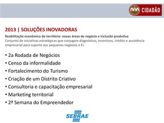 2013 | SOLUÇÕES INOVADORAS
Reabilitação econômica do território: novas áreas de negócio e inclusão produtiva
Conjunto de iniciativas estratégicas que conjugam diagnóstico, incentivos, crédito e assistência
empresarial para suporte aos pequenos negócios e EI.

• 2a Rodada de Negócios
• Censo da informalidade
• Fortalecimento do Turismo
• Criação de um Distrito Criativo
• Consultoria e capacitação empresarial
• Marketing territorial
• 2ª Semana do Empreendedor
 