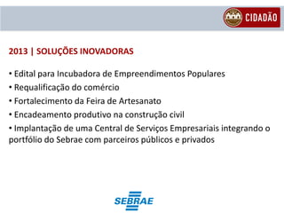 2013 | SOLUÇÕES INOVADORAS

• Edital para Incubadora de Empreendimentos Populares
• Requalificação do comércio
• Fortalecimento da Feira de Artesanato
• Encadeamento produtivo na construção civil
• Implantação de uma Central de Serviços Empresariais integrando o
portfólio do Sebrae com parceiros públicos e privados
 