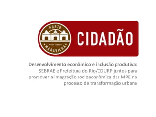 Desenvolvimento econômico e inclusão produtiva:
    SEBRAE e Prefeitura do Rio/CDURP juntos para
promover a integração socioeconômica das MPE no
                processo de transformação urbana
 