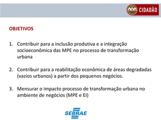OBJETIVOS

1. Contribuir para a inclusão produtiva e a integração
   socioeconômica das MPE no processo de transformação
   urbana

2. Contribuir para a reabilitação econômica de áreas degradadas
   (vazios urbanos) a partir dos pequenos negócios.

3. Mensurar o impacto processo de transformação urbana no
   ambiente de negócios (MPE e EI)
 