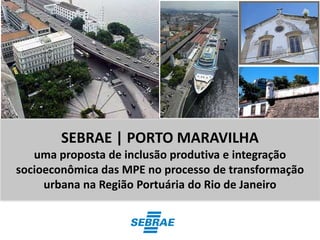 SEBRAE | PORTO MARAVILHA
   uma proposta de inclusão produtiva e integração
socioeconômica das MPE no processo de transformação
     urbana na Região Portuária do Rio de Janeiro
 
