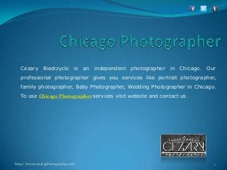 Cezary

Biedrzycki

is

an

independent

photographer

in

Chicago.

Our

professional photographer gives you services like portrait photographer,
family photographer, Baby Photographer, Wedding Photographer in Chicago.

To use Chicago Photographer services visit website and contact us.

http://www.cezaryphotography.com/

1

 