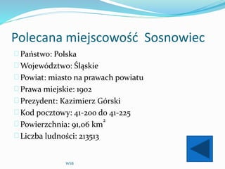 Polecana miejscowość Sosnowiec
Państwo: Polska
Województwo: Śląskie
Powiat: miasto na prawach powiatu
Prawa miejskie: 1902
Prezydent: Kazimierz Górski
Kod pocztowy: 41-200 do 41-225
Powierzchnia: 91,06 km
2
Liczba ludności: 213513
WSB
 