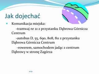 Jak dojechać
 Komunikacja miejska:
-tramwaj nr 21 z przystanku Dąbrowa Górnicza
Centrum
-autobus D, 55, 690, 808, 811 z przystanku
Dąbrowa Górnicza Centrum
-rowerem, samochodem jadąc z centrum
Dąbrowy w stronę Zagórza
WSB
 
