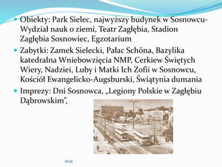  Obiekty: Park Sielec, najwyższy budynek w Sosnowcu-
Wydział nauk o ziemi, Teatr Zagłębia, Stadion
Zagłębia Sosnowiec, Egzotarium
 Zabytki: Zamek Sielecki, Pałac Schöna, Bazylika
katedralna Wniebowzięcia NMP, Cerkiew Świętych
Wiery, Nadziei, Luby i Matki Ich Zofii w Sosnowcu,
Kościół Ewangelicko-Augsburski, Świątynia dumania
 Imprezy: Dni Sosnowca, „Legiony Polskie w Zagłębiu
Dąbrowskim”,
WSB
 