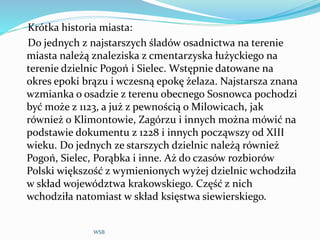 Krótka historia miasta:
Do jednych z najstarszych śladów osadnictwa na terenie
miasta należą znaleziska z cmentarzyska łużyckiego na
terenie dzielnic Pogoń i Sielec. Wstępnie datowane na
okres epoki brązu i wczesną epokę żelaza. Najstarsza znana
wzmianka o osadzie z terenu obecnego Sosnowca pochodzi
być może z 1123, a już z pewnością o Milowicach, jak
również o Klimontowie, Zagórzu i innych można mówić na
podstawie dokumentu z 1228 i innych począwszy od XIII
wieku. Do jednych ze starszych dzielnic należą również
Pogoń, Sielec, Porąbka i inne. Aż do czasów rozbiorów
Polski większość z wymienionych wyżej dzielnic wchodziła
w skład województwa krakowskiego. Część z nich
wchodziła natomiast w skład księstwa siewierskiego.
WSB
 
