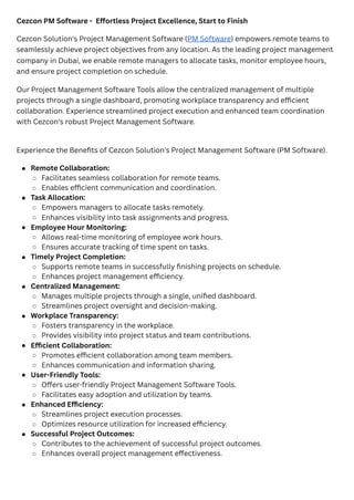 Cezcon PM Software - Effortless Project Excellence, Start to Finish
Cezcon Solution's Project Management Software (PM Software) empowers remote teams to
seamlessly achieve project objectives from any location. As the leading project management
company in Dubai, we enable remote managers to allocate tasks, monitor employee hours,
and ensure project completion on schedule.
Our Project Management Software Tools allow the centralized management of multiple
projects through a single dashboard, promoting workplace transparency and efficient
collaboration. Experience streamlined project execution and enhanced team coordination
with Cezcon's robust Project Management Software.
Experience the Benefits of Cezcon Solution's Project Management Software (PM Software).
Remote Collaboration:
Facilitates seamless collaboration for remote teams.
Enables efficient communication and coordination.
Task Allocation:
Empowers managers to allocate tasks remotely.
Enhances visibility into task assignments and progress.
Employee Hour Monitoring:
Allows real-time monitoring of employee work hours.
Ensures accurate tracking of time spent on tasks.
Timely Project Completion:
Supports remote teams in successfully finishing projects on schedule.
Enhances project management efficiency.
Centralized Management:
Manages multiple projects through a single, unified dashboard.
Streamlines project oversight and decision-making.
Workplace Transparency:
Fosters transparency in the workplace.
Provides visibility into project status and team contributions.
Efficient Collaboration:
Promotes efficient collaboration among team members.
Enhances communication and information sharing.
User-Friendly Tools:
Offers user-friendly Project Management Software Tools.
Facilitates easy adoption and utilization by teams.
Enhanced Efficiency:
Streamlines project execution processes.
Optimizes resource utilization for increased efficiency.
Successful Project Outcomes:
Contributes to the achievement of successful project outcomes.
Enhances overall project management effectiveness.
 