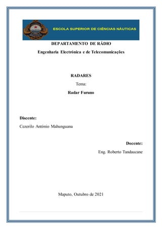 DEPARTAMENTO DE RÁDIO
Engenharia Electrónica e de Telecomunicações
RADARES
Tema:
Radar Furuno
Discente:
Cezerilo António Mahunguana
Docente:
Eng. Roberto Tandaucane
Maputo, Outubro de 2021
 