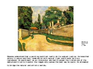Cézanne understood that a painting could not really do its subject justice. He knew that colors in nature and their combination with natural light could never be truly reproduced. He saw himself as an interpreter who had to accept the limitations of the medium and tried to transfer the images onto canvas the best way he could. He attempted to bridge the natural and artistic worlds . Maisons au bord d'une route c. 1881  