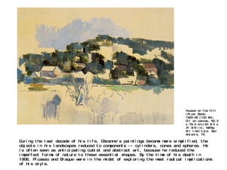 During the last decade of his life, Cézanne's paintings became more simplified, the objects in his landscapes reduced to components -- cylinders, cones and spheres. He is often seen as anticipating cubist and abstract art, because he reduced the imperfect forms of nature to these essential shapes. By the time of his death in 1906, Picasso and Braque were in the midst of exploring the most radical implications of his style. Houses on the Hill (River Bank) 1900-06 (100 Kb); Oil on canvas, 60.3 x 79.2 cm (23 3/4 x 31 3/8 in); McNay Art Institute, San Antonio, TX 