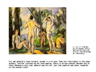 c.  1890-91  (130 Kb); Oil on canvas, 54.2 x 66.5 cm (21 3/8 x 26 1/8 in); The Hermitage, St. Petersburg His men generally face forward, almost in a frieze. They are individuals in the same scenery, neither interacting nor overlapping. There is no eye contact between any of them. Cézanne's only real passion was his art, but that passion was never revealed on the canvas itself. 