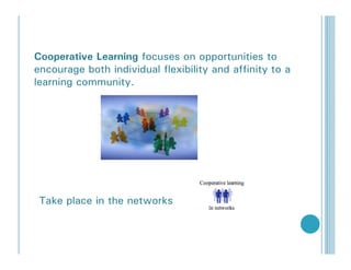 Cooperative Learning focuses on opportunities to
encourage both individual flexibility and affinity to a
learning community.




 Take place in the networks
 
