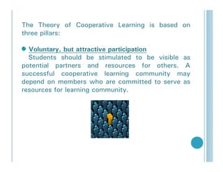 The Theory of Cooperative Learning is based on
three pillars:

  Voluntary, but attractive participation
  Students should be stimulated to be visible as
potential partners and resources for others. A
successful cooperative learning community may
depend on members who are committed to serve as
resources for learning community.
 