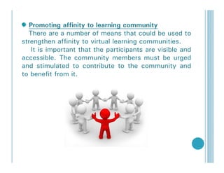 Promoting affinity to learning community
  There are a number of means that could be used to
strengthen affinity to virtual learning communities.
   It is important that the participants are visible and
accessible. The community members must be urged
and stimulated to contribute to the community and
to benefit from it.
 