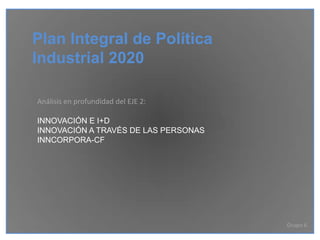 Plan Integral de Política
Industrial 2020

Análisis en profundidad del EJE 2:

INNOVACIÓN E I+D
INNOVACIÓN A TRAVÉS DE LAS PERSONAS
INNCORPORA-CF




                                      Grupo 6
 