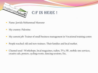 C:F in here !

 Name: Jawida Mohammad Mansour


 My country: Palestine


 My current job: Trainer of small business management in Vocational training centre


 People reached: old and new trainees. Their families and local market.


 Channel used : Workshops, local magazines, radios, TVs, FB , mobile sms services,
  creative ads, posters, cycling events, dancing sessions, Etc,
 