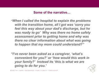 Some of the narrative…
“When I called the hospital to explain the problems
with the transition home, all I got was „sorry you
feel this way about your dad‟s discharge, but he
was ready to go‟ Why was there no home safety
assessment prior to getting home and why was
there no clear information about what was going
to happen that my mom could understand?”
“I‟ve never been asked as a caregiver, „what‟s
convenient for you?‟ or „how would this work in
your family?‟ Instead its „this is what we are
going to do for you.‟
 